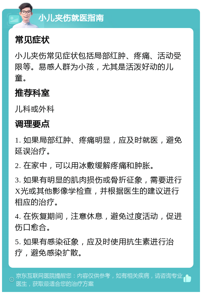 小儿夹伤就医指南 常见症状 小儿夹伤常见症状包括局部红肿、疼痛、活动受限等。易感人群为小孩，尤其是活泼好动的儿童。 推荐科室 儿科或外科 调理要点 1. 如果局部红肿、疼痛明显，应及时就医，避免延误治疗。 2. 在家中，可以用冰敷缓解疼痛和肿胀。 3. 如果有明显的肌肉损伤或骨折征象，需要进行X光或其他影像学检查，并根据医生的建议进行相应的治疗。 4. 在恢复期间，注意休息，避免过度活动，促进伤口愈合。 5. 如果有感染征象，应及时使用抗生素进行治疗，避免感染扩散。