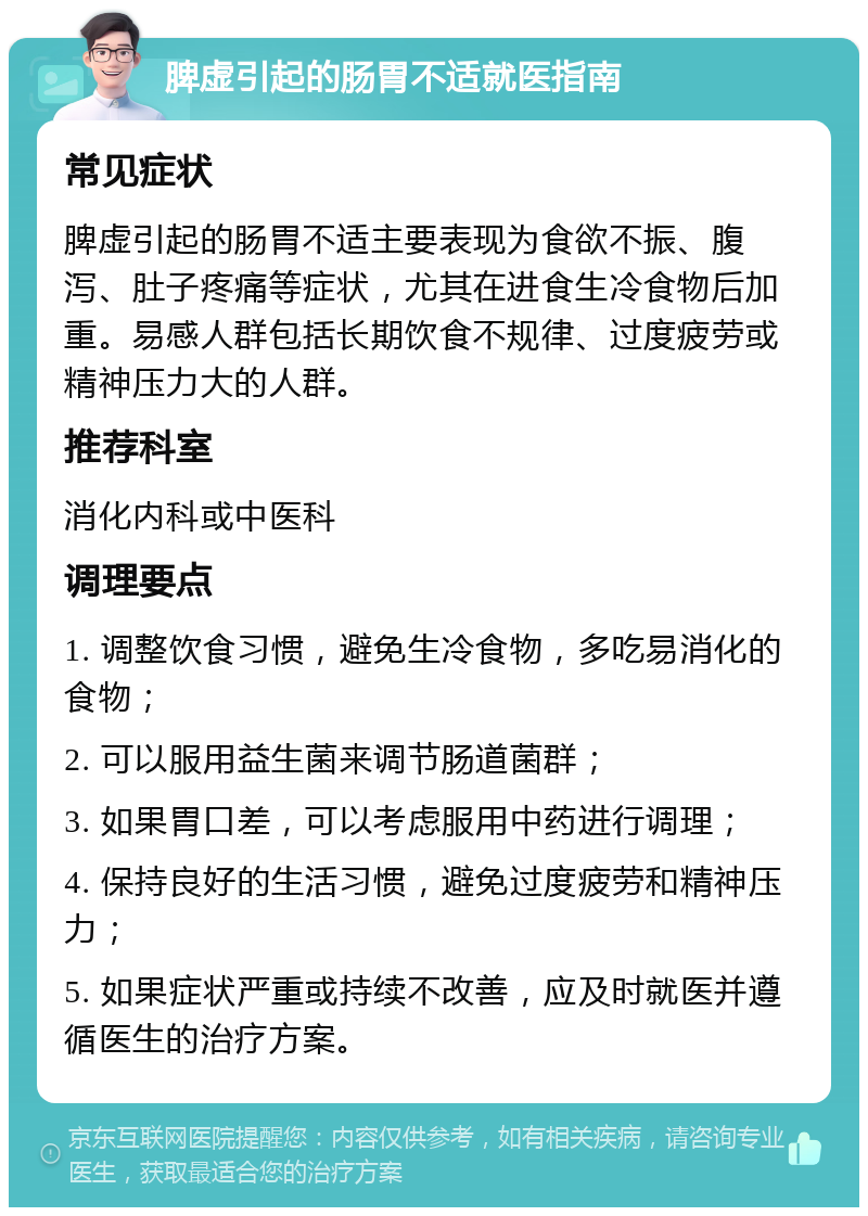 脾虚引起的肠胃不适就医指南 常见症状 脾虚引起的肠胃不适主要表现为食欲不振、腹泻、肚子疼痛等症状，尤其在进食生冷食物后加重。易感人群包括长期饮食不规律、过度疲劳或精神压力大的人群。 推荐科室 消化内科或中医科 调理要点 1. 调整饮食习惯，避免生冷食物，多吃易消化的食物； 2. 可以服用益生菌来调节肠道菌群； 3. 如果胃口差，可以考虑服用中药进行调理； 4. 保持良好的生活习惯，避免过度疲劳和精神压力； 5. 如果症状严重或持续不改善，应及时就医并遵循医生的治疗方案。