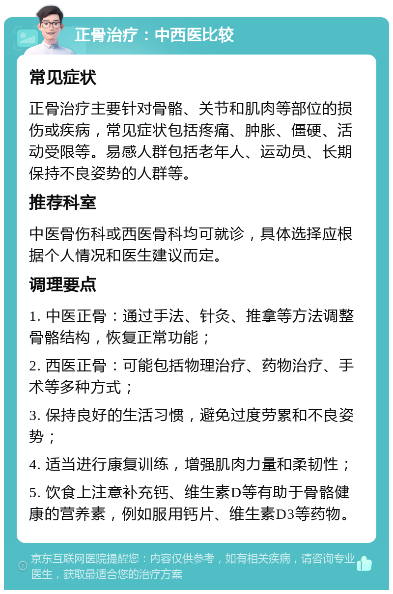 正骨治疗：中西医比较 常见症状 正骨治疗主要针对骨骼、关节和肌肉等部位的损伤或疾病，常见症状包括疼痛、肿胀、僵硬、活动受限等。易感人群包括老年人、运动员、长期保持不良姿势的人群等。 推荐科室 中医骨伤科或西医骨科均可就诊，具体选择应根据个人情况和医生建议而定。 调理要点 1. 中医正骨：通过手法、针灸、推拿等方法调整骨骼结构，恢复正常功能； 2. 西医正骨：可能包括物理治疗、药物治疗、手术等多种方式； 3. 保持良好的生活习惯，避免过度劳累和不良姿势； 4. 适当进行康复训练，增强肌肉力量和柔韧性； 5. 饮食上注意补充钙、维生素D等有助于骨骼健康的营养素，例如服用钙片、维生素D3等药物。