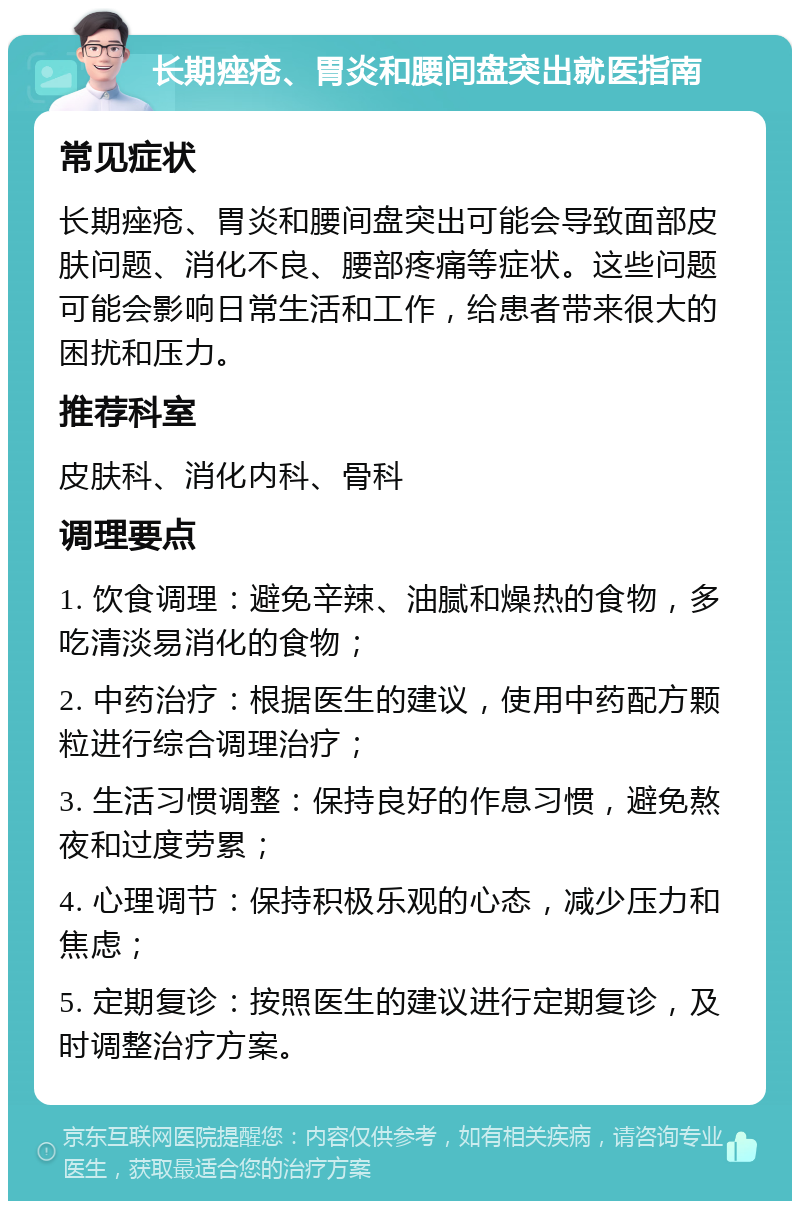 长期痤疮、胃炎和腰间盘突出就医指南 常见症状 长期痤疮、胃炎和腰间盘突出可能会导致面部皮肤问题、消化不良、腰部疼痛等症状。这些问题可能会影响日常生活和工作，给患者带来很大的困扰和压力。 推荐科室 皮肤科、消化内科、骨科 调理要点 1. 饮食调理：避免辛辣、油腻和燥热的食物，多吃清淡易消化的食物； 2. 中药治疗：根据医生的建议，使用中药配方颗粒进行综合调理治疗； 3. 生活习惯调整：保持良好的作息习惯，避免熬夜和过度劳累； 4. 心理调节：保持积极乐观的心态，减少压力和焦虑； 5. 定期复诊：按照医生的建议进行定期复诊，及时调整治疗方案。