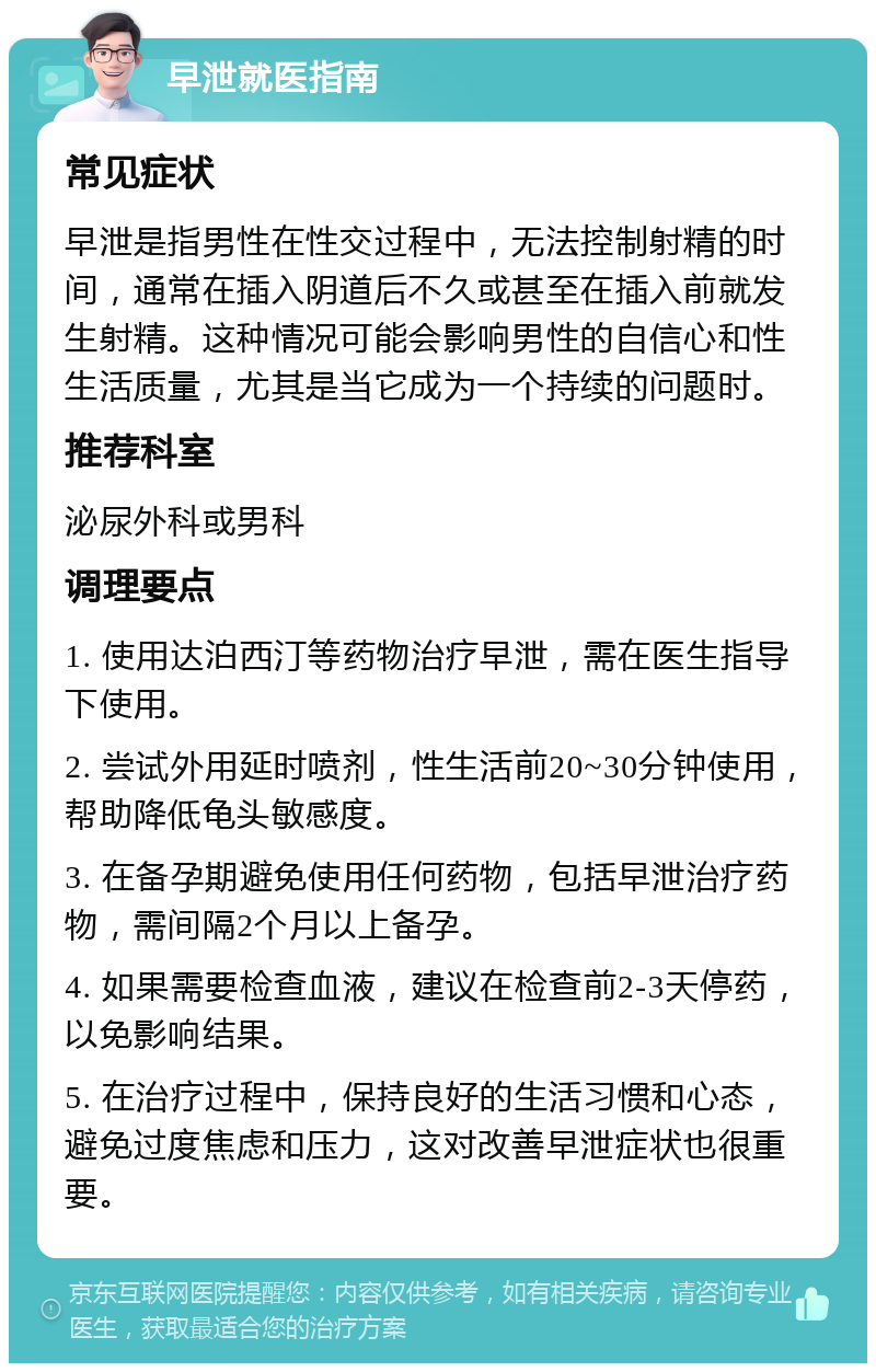 早泄就医指南 常见症状 早泄是指男性在性交过程中，无法控制射精的时间，通常在插入阴道后不久或甚至在插入前就发生射精。这种情况可能会影响男性的自信心和性生活质量，尤其是当它成为一个持续的问题时。 推荐科室 泌尿外科或男科 调理要点 1. 使用达泊西汀等药物治疗早泄，需在医生指导下使用。 2. 尝试外用延时喷剂，性生活前20~30分钟使用，帮助降低龟头敏感度。 3. 在备孕期避免使用任何药物，包括早泄治疗药物，需间隔2个月以上备孕。 4. 如果需要检查血液，建议在检查前2-3天停药，以免影响结果。 5. 在治疗过程中，保持良好的生活习惯和心态，避免过度焦虑和压力，这对改善早泄症状也很重要。