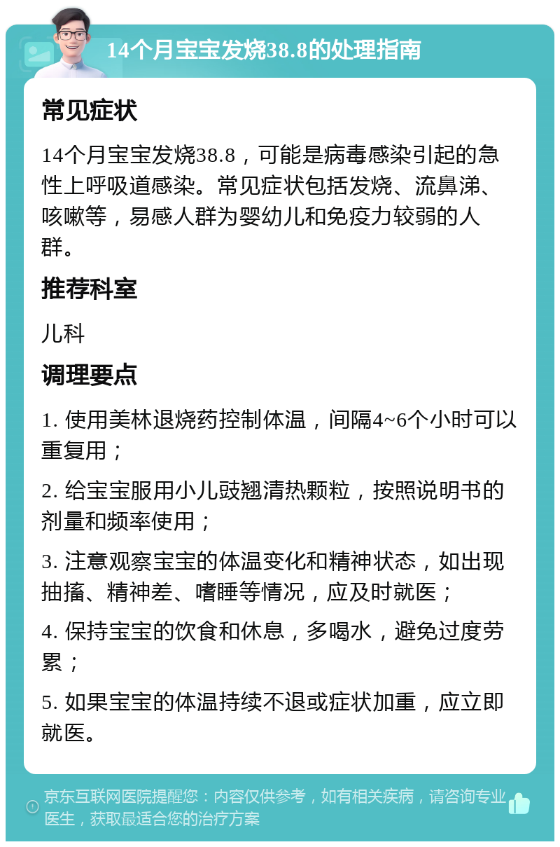 14个月宝宝发烧38.8的处理指南 常见症状 14个月宝宝发烧38.8，可能是病毒感染引起的急性上呼吸道感染。常见症状包括发烧、流鼻涕、咳嗽等，易感人群为婴幼儿和免疫力较弱的人群。 推荐科室 儿科 调理要点 1. 使用美林退烧药控制体温，间隔4~6个小时可以重复用； 2. 给宝宝服用小儿豉翘清热颗粒，按照说明书的剂量和频率使用； 3. 注意观察宝宝的体温变化和精神状态，如出现抽搐、精神差、嗜睡等情况，应及时就医； 4. 保持宝宝的饮食和休息，多喝水，避免过度劳累； 5. 如果宝宝的体温持续不退或症状加重，应立即就医。