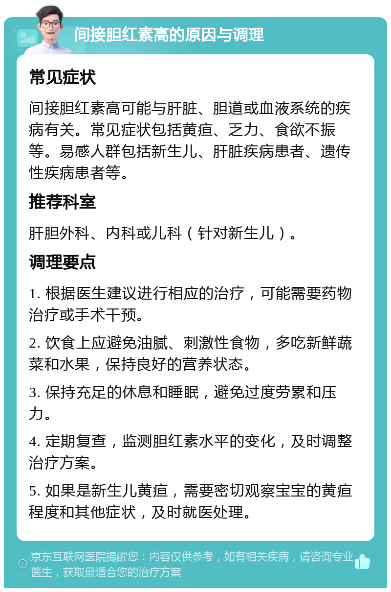 间接胆红素高的原因与调理 常见症状 间接胆红素高可能与肝脏、胆道或血液系统的疾病有关。常见症状包括黄疸、乏力、食欲不振等。易感人群包括新生儿、肝脏疾病患者、遗传性疾病患者等。 推荐科室 肝胆外科、内科或儿科（针对新生儿）。 调理要点 1. 根据医生建议进行相应的治疗，可能需要药物治疗或手术干预。 2. 饮食上应避免油腻、刺激性食物，多吃新鲜蔬菜和水果，保持良好的营养状态。 3. 保持充足的休息和睡眠，避免过度劳累和压力。 4. 定期复查，监测胆红素水平的变化，及时调整治疗方案。 5. 如果是新生儿黄疸，需要密切观察宝宝的黄疸程度和其他症状，及时就医处理。