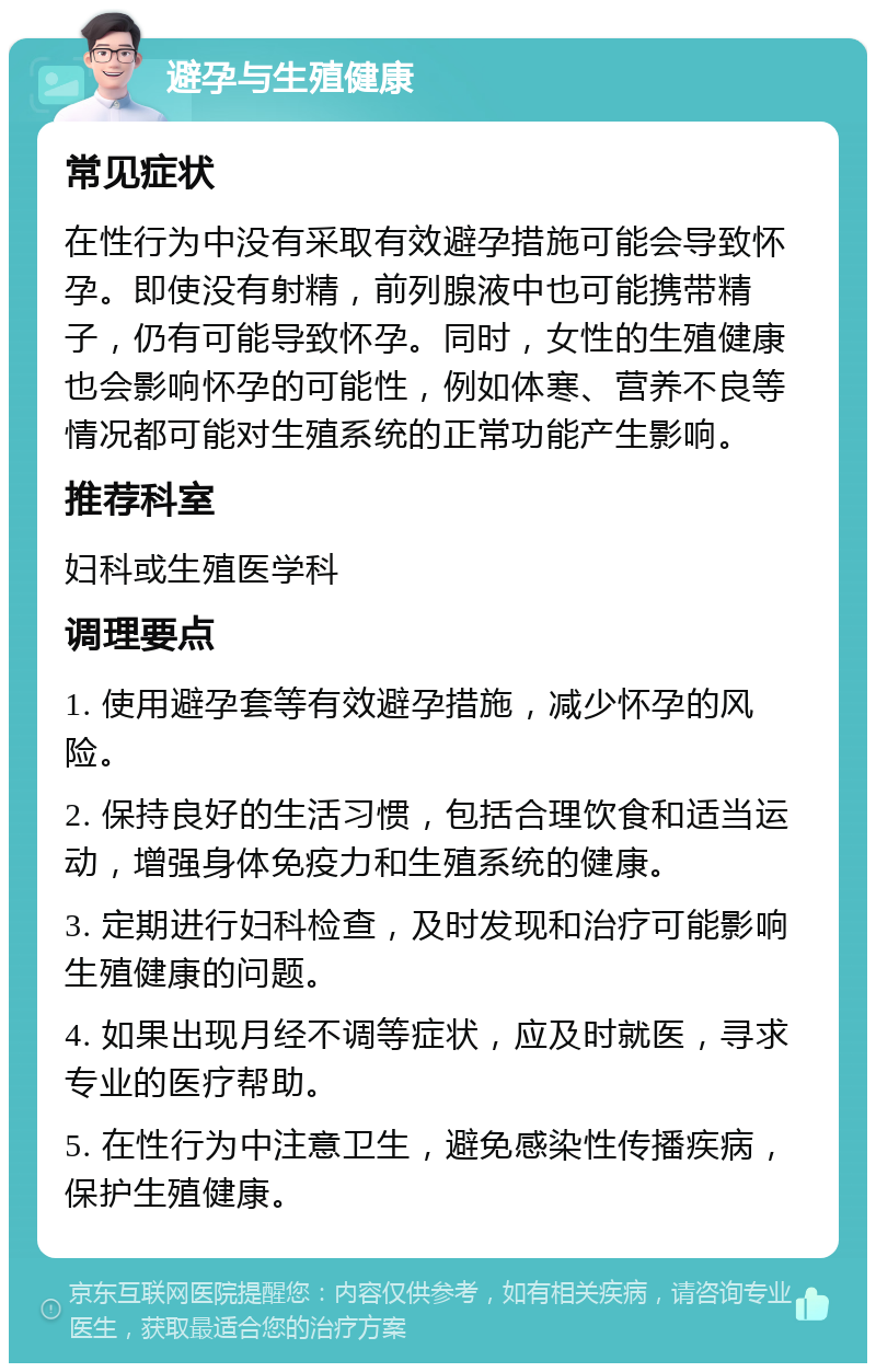 避孕与生殖健康 常见症状 在性行为中没有采取有效避孕措施可能会导致怀孕。即使没有射精，前列腺液中也可能携带精子，仍有可能导致怀孕。同时，女性的生殖健康也会影响怀孕的可能性，例如体寒、营养不良等情况都可能对生殖系统的正常功能产生影响。 推荐科室 妇科或生殖医学科 调理要点 1. 使用避孕套等有效避孕措施，减少怀孕的风险。 2. 保持良好的生活习惯，包括合理饮食和适当运动，增强身体免疫力和生殖系统的健康。 3. 定期进行妇科检查，及时发现和治疗可能影响生殖健康的问题。 4. 如果出现月经不调等症状，应及时就医，寻求专业的医疗帮助。 5. 在性行为中注意卫生，避免感染性传播疾病，保护生殖健康。