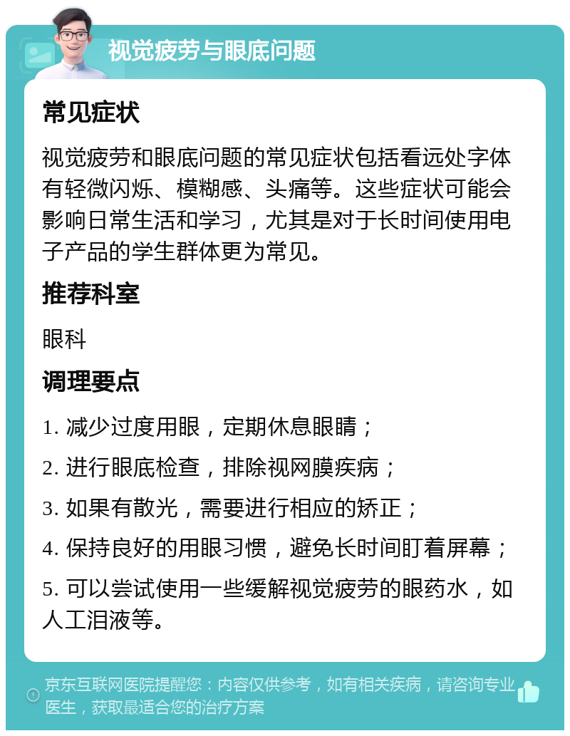 视觉疲劳与眼底问题 常见症状 视觉疲劳和眼底问题的常见症状包括看远处字体有轻微闪烁、模糊感、头痛等。这些症状可能会影响日常生活和学习，尤其是对于长时间使用电子产品的学生群体更为常见。 推荐科室 眼科 调理要点 1. 减少过度用眼，定期休息眼睛； 2. 进行眼底检查，排除视网膜疾病； 3. 如果有散光，需要进行相应的矫正； 4. 保持良好的用眼习惯，避免长时间盯着屏幕； 5. 可以尝试使用一些缓解视觉疲劳的眼药水，如人工泪液等。