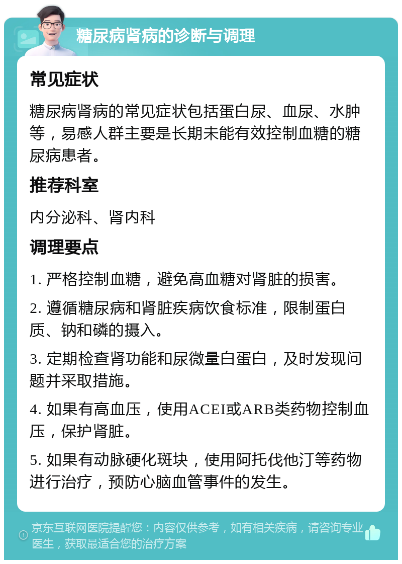 糖尿病肾病的诊断与调理 常见症状 糖尿病肾病的常见症状包括蛋白尿、血尿、水肿等，易感人群主要是长期未能有效控制血糖的糖尿病患者。 推荐科室 内分泌科、肾内科 调理要点 1. 严格控制血糖，避免高血糖对肾脏的损害。 2. 遵循糖尿病和肾脏疾病饮食标准，限制蛋白质、钠和磷的摄入。 3. 定期检查肾功能和尿微量白蛋白，及时发现问题并采取措施。 4. 如果有高血压，使用ACEI或ARB类药物控制血压，保护肾脏。 5. 如果有动脉硬化斑块，使用阿托伐他汀等药物进行治疗，预防心脑血管事件的发生。