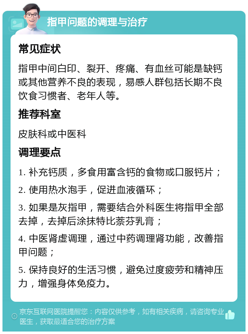 指甲问题的调理与治疗 常见症状 指甲中间白印、裂开、疼痛、有血丝可能是缺钙或其他营养不良的表现，易感人群包括长期不良饮食习惯者、老年人等。 推荐科室 皮肤科或中医科 调理要点 1. 补充钙质，多食用富含钙的食物或口服钙片； 2. 使用热水泡手，促进血液循环； 3. 如果是灰指甲，需要结合外科医生将指甲全部去掉，去掉后涂抹特比萘芬乳膏； 4. 中医肾虚调理，通过中药调理肾功能，改善指甲问题； 5. 保持良好的生活习惯，避免过度疲劳和精神压力，增强身体免疫力。