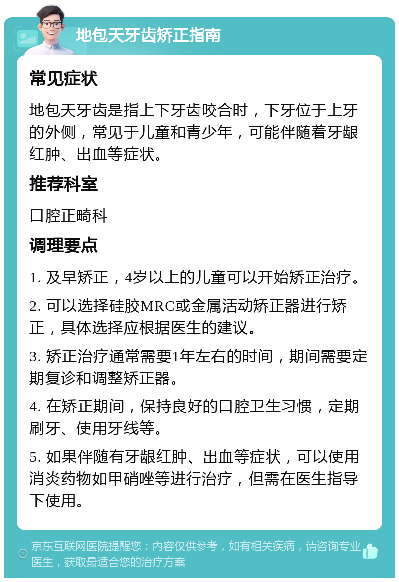 地包天牙齿矫正指南 常见症状 地包天牙齿是指上下牙齿咬合时，下牙位于上牙的外侧，常见于儿童和青少年，可能伴随着牙龈红肿、出血等症状。 推荐科室 口腔正畸科 调理要点 1. 及早矫正，4岁以上的儿童可以开始矫正治疗。 2. 可以选择硅胶MRC或金属活动矫正器进行矫正，具体选择应根据医生的建议。 3. 矫正治疗通常需要1年左右的时间，期间需要定期复诊和调整矫正器。 4. 在矫正期间，保持良好的口腔卫生习惯，定期刷牙、使用牙线等。 5. 如果伴随有牙龈红肿、出血等症状，可以使用消炎药物如甲硝唑等进行治疗，但需在医生指导下使用。