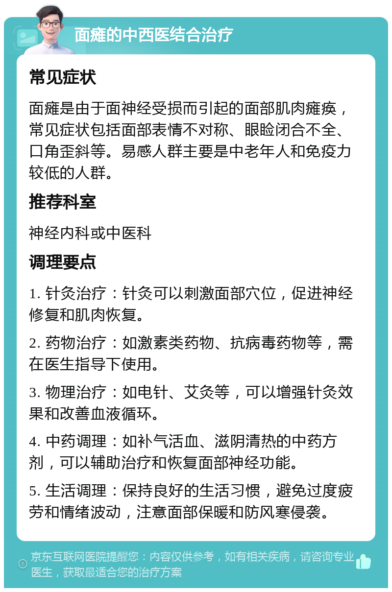 面瘫的中西医结合治疗 常见症状 面瘫是由于面神经受损而引起的面部肌肉瘫痪，常见症状包括面部表情不对称、眼睑闭合不全、口角歪斜等。易感人群主要是中老年人和免疫力较低的人群。 推荐科室 神经内科或中医科 调理要点 1. 针灸治疗：针灸可以刺激面部穴位，促进神经修复和肌肉恢复。 2. 药物治疗：如激素类药物、抗病毒药物等，需在医生指导下使用。 3. 物理治疗：如电针、艾灸等，可以增强针灸效果和改善血液循环。 4. 中药调理：如补气活血、滋阴清热的中药方剂，可以辅助治疗和恢复面部神经功能。 5. 生活调理：保持良好的生活习惯，避免过度疲劳和情绪波动，注意面部保暖和防风寒侵袭。