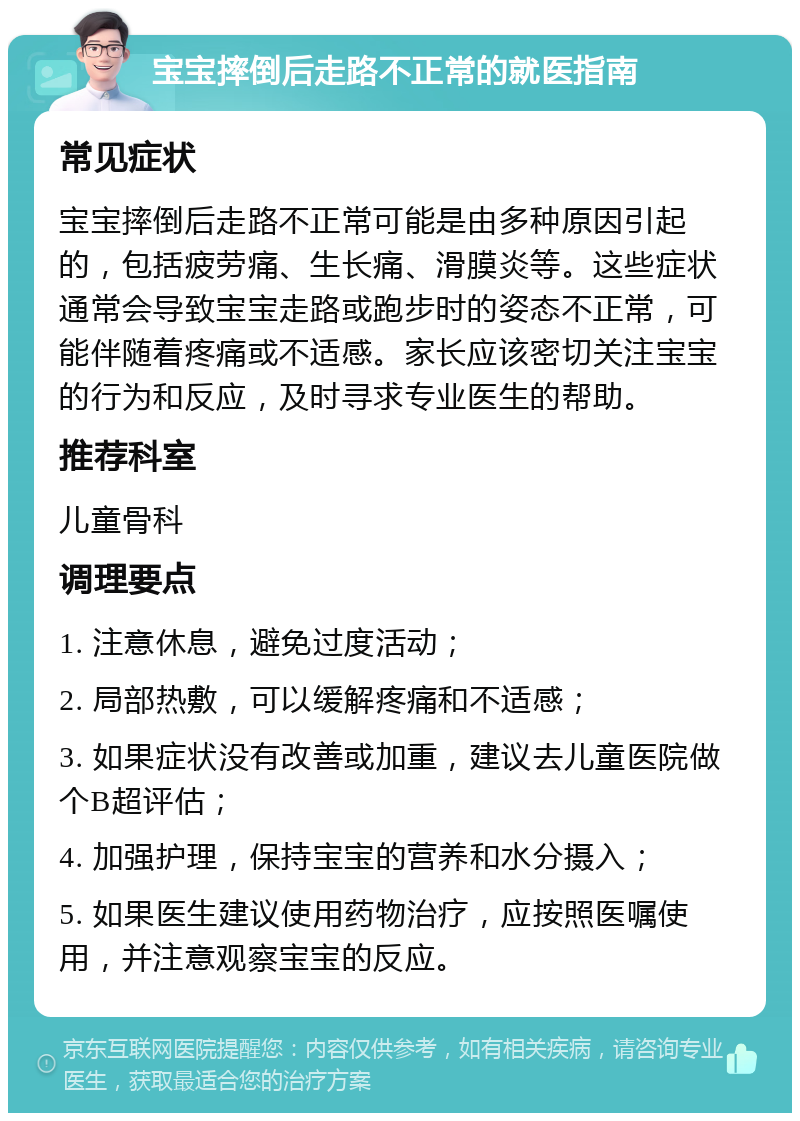 宝宝摔倒后走路不正常的就医指南 常见症状 宝宝摔倒后走路不正常可能是由多种原因引起的，包括疲劳痛、生长痛、滑膜炎等。这些症状通常会导致宝宝走路或跑步时的姿态不正常，可能伴随着疼痛或不适感。家长应该密切关注宝宝的行为和反应，及时寻求专业医生的帮助。 推荐科室 儿童骨科 调理要点 1. 注意休息，避免过度活动； 2. 局部热敷，可以缓解疼痛和不适感； 3. 如果症状没有改善或加重，建议去儿童医院做个B超评估； 4. 加强护理，保持宝宝的营养和水分摄入； 5. 如果医生建议使用药物治疗，应按照医嘱使用，并注意观察宝宝的反应。