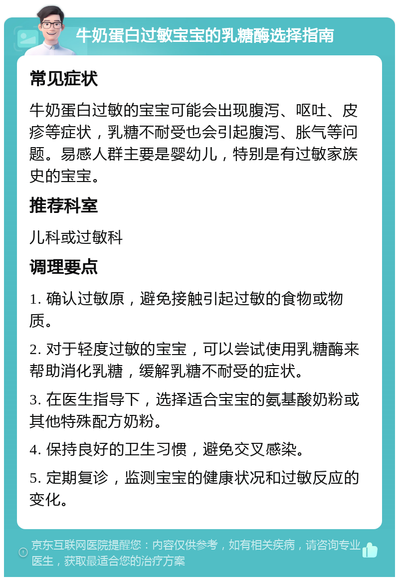 牛奶蛋白过敏宝宝的乳糖酶选择指南 常见症状 牛奶蛋白过敏的宝宝可能会出现腹泻、呕吐、皮疹等症状，乳糖不耐受也会引起腹泻、胀气等问题。易感人群主要是婴幼儿，特别是有过敏家族史的宝宝。 推荐科室 儿科或过敏科 调理要点 1. 确认过敏原，避免接触引起过敏的食物或物质。 2. 对于轻度过敏的宝宝，可以尝试使用乳糖酶来帮助消化乳糖，缓解乳糖不耐受的症状。 3. 在医生指导下，选择适合宝宝的氨基酸奶粉或其他特殊配方奶粉。 4. 保持良好的卫生习惯，避免交叉感染。 5. 定期复诊，监测宝宝的健康状况和过敏反应的变化。