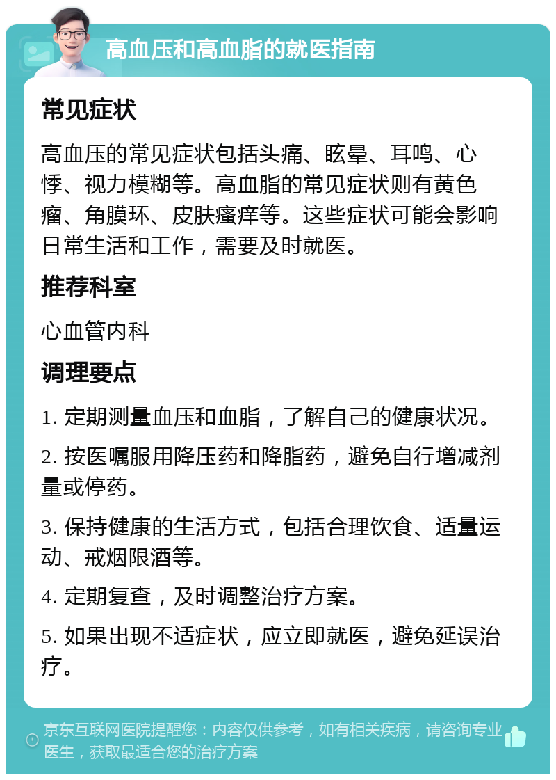 高血压和高血脂的就医指南 常见症状 高血压的常见症状包括头痛、眩晕、耳鸣、心悸、视力模糊等。高血脂的常见症状则有黄色瘤、角膜环、皮肤瘙痒等。这些症状可能会影响日常生活和工作，需要及时就医。 推荐科室 心血管内科 调理要点 1. 定期测量血压和血脂，了解自己的健康状况。 2. 按医嘱服用降压药和降脂药，避免自行增减剂量或停药。 3. 保持健康的生活方式，包括合理饮食、适量运动、戒烟限酒等。 4. 定期复查，及时调整治疗方案。 5. 如果出现不适症状，应立即就医，避免延误治疗。