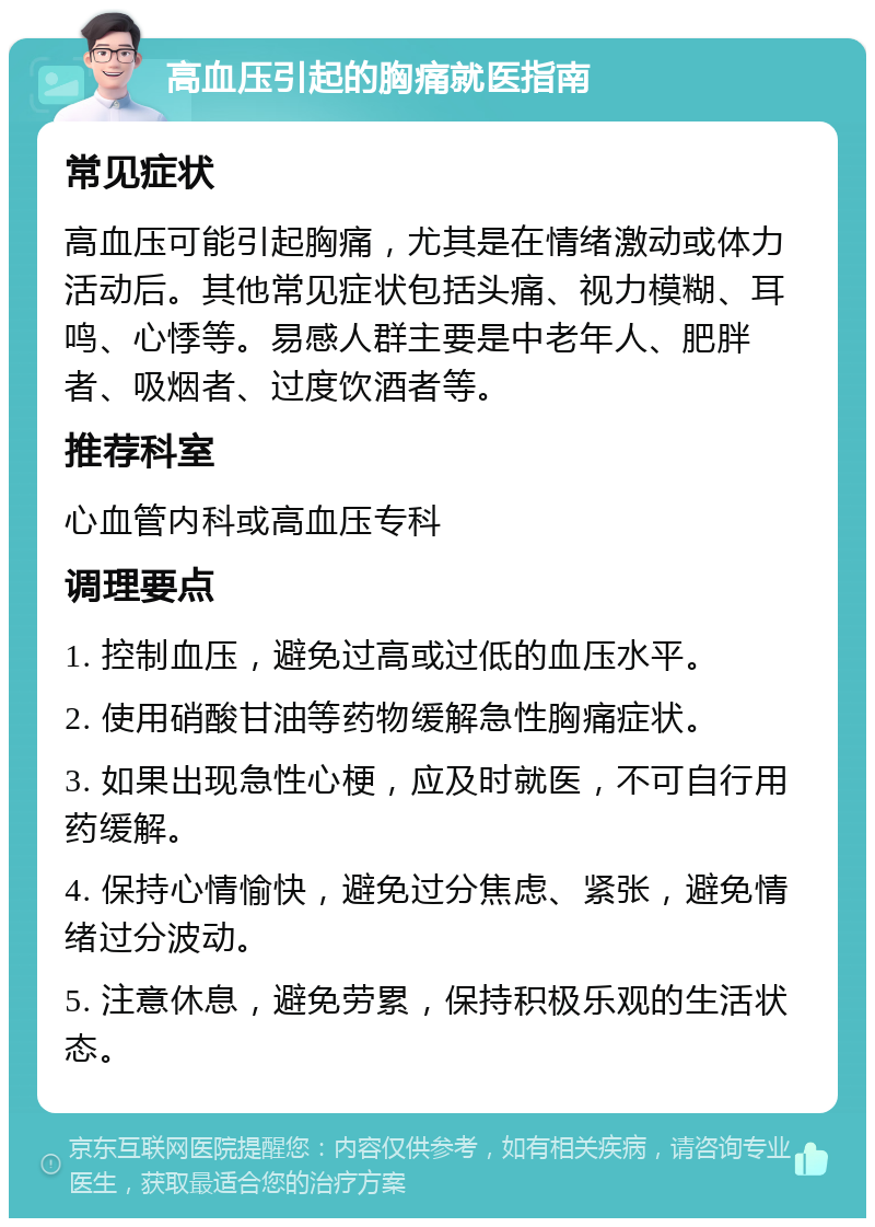 高血压引起的胸痛就医指南 常见症状 高血压可能引起胸痛，尤其是在情绪激动或体力活动后。其他常见症状包括头痛、视力模糊、耳鸣、心悸等。易感人群主要是中老年人、肥胖者、吸烟者、过度饮酒者等。 推荐科室 心血管内科或高血压专科 调理要点 1. 控制血压，避免过高或过低的血压水平。 2. 使用硝酸甘油等药物缓解急性胸痛症状。 3. 如果出现急性心梗，应及时就医，不可自行用药缓解。 4. 保持心情愉快，避免过分焦虑、紧张，避免情绪过分波动。 5. 注意休息，避免劳累，保持积极乐观的生活状态。