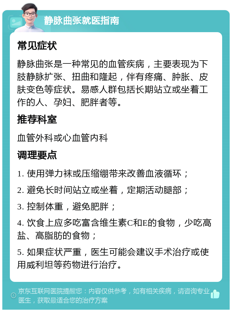 静脉曲张就医指南 常见症状 静脉曲张是一种常见的血管疾病，主要表现为下肢静脉扩张、扭曲和隆起，伴有疼痛、肿胀、皮肤变色等症状。易感人群包括长期站立或坐着工作的人、孕妇、肥胖者等。 推荐科室 血管外科或心血管内科 调理要点 1. 使用弹力袜或压缩绷带来改善血液循环； 2. 避免长时间站立或坐着，定期活动腿部； 3. 控制体重，避免肥胖； 4. 饮食上应多吃富含维生素C和E的食物，少吃高盐、高脂肪的食物； 5. 如果症状严重，医生可能会建议手术治疗或使用威利坦等药物进行治疗。