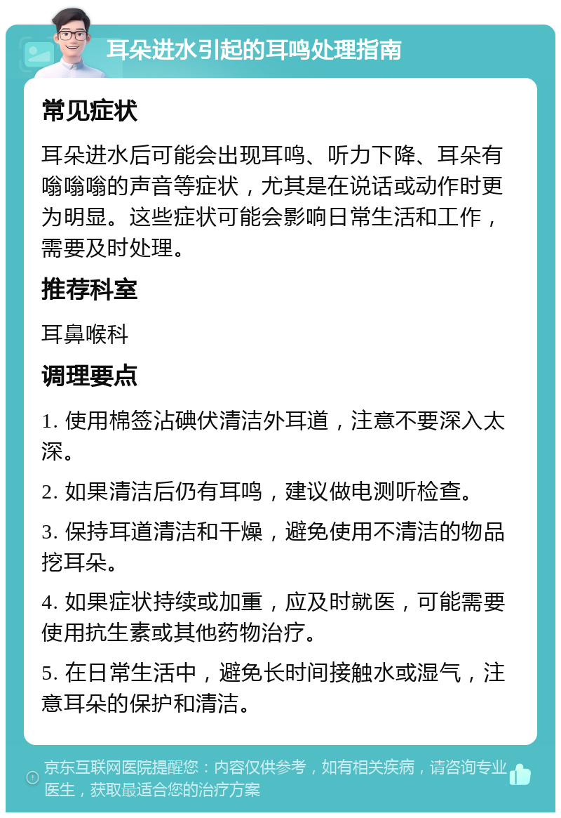 耳朵进水引起的耳鸣处理指南 常见症状 耳朵进水后可能会出现耳鸣、听力下降、耳朵有嗡嗡嗡的声音等症状，尤其是在说话或动作时更为明显。这些症状可能会影响日常生活和工作，需要及时处理。 推荐科室 耳鼻喉科 调理要点 1. 使用棉签沾碘伏清洁外耳道，注意不要深入太深。 2. 如果清洁后仍有耳鸣，建议做电测听检查。 3. 保持耳道清洁和干燥，避免使用不清洁的物品挖耳朵。 4. 如果症状持续或加重，应及时就医，可能需要使用抗生素或其他药物治疗。 5. 在日常生活中，避免长时间接触水或湿气，注意耳朵的保护和清洁。