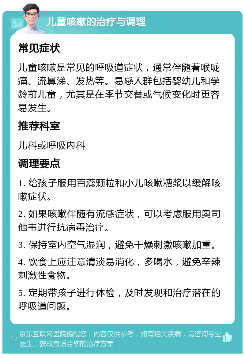 儿童咳嗽的治疗与调理 常见症状 儿童咳嗽是常见的呼吸道症状，通常伴随着喉咙痛、流鼻涕、发热等。易感人群包括婴幼儿和学龄前儿童，尤其是在季节交替或气候变化时更容易发生。 推荐科室 儿科或呼吸内科 调理要点 1. 给孩子服用百蕊颗粒和小儿咳嗽糖浆以缓解咳嗽症状。 2. 如果咳嗽伴随有流感症状，可以考虑服用奥司他韦进行抗病毒治疗。 3. 保持室内空气湿润，避免干燥刺激咳嗽加重。 4. 饮食上应注意清淡易消化，多喝水，避免辛辣刺激性食物。 5. 定期带孩子进行体检，及时发现和治疗潜在的呼吸道问题。