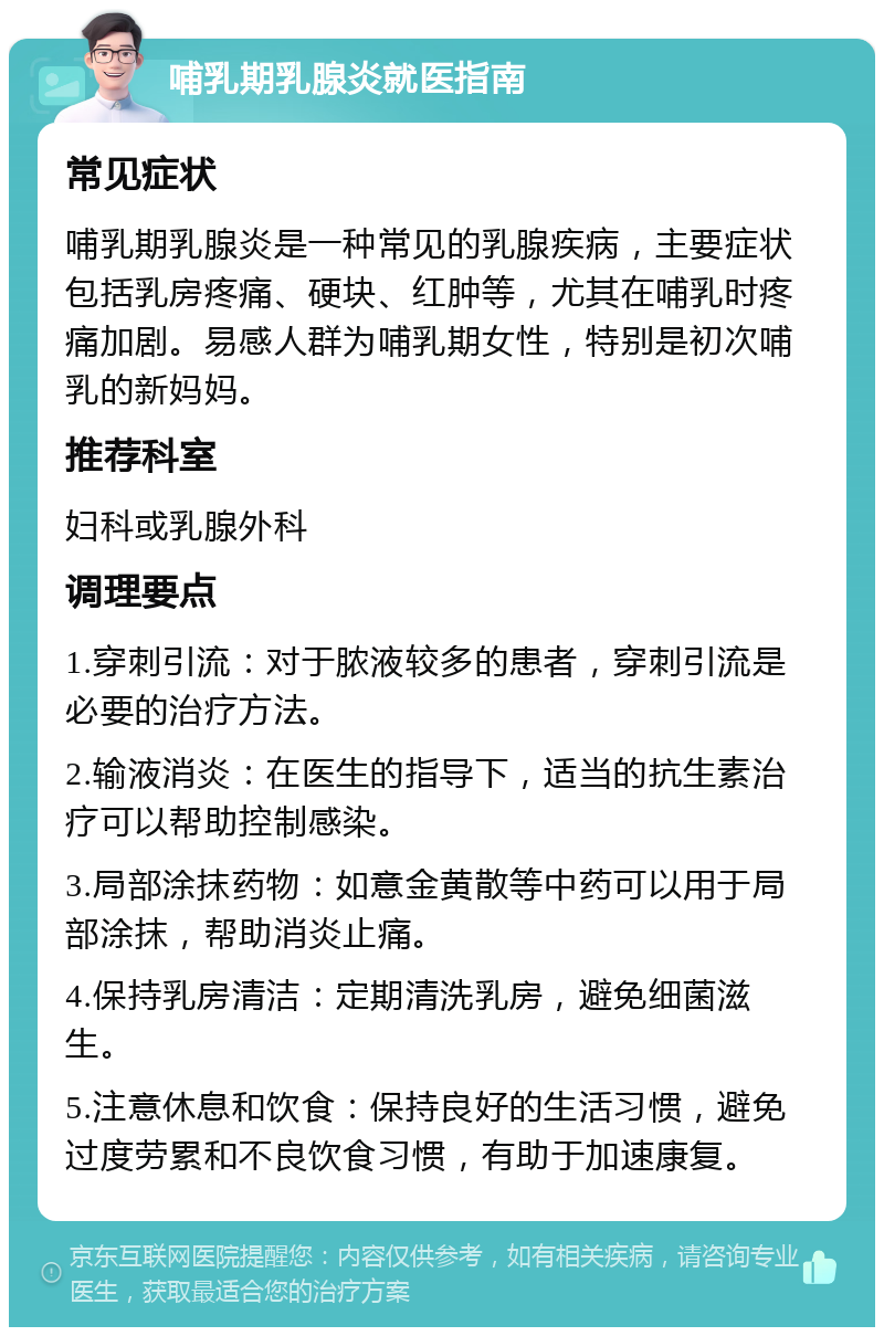 哺乳期乳腺炎就医指南 常见症状 哺乳期乳腺炎是一种常见的乳腺疾病，主要症状包括乳房疼痛、硬块、红肿等，尤其在哺乳时疼痛加剧。易感人群为哺乳期女性，特别是初次哺乳的新妈妈。 推荐科室 妇科或乳腺外科 调理要点 1.穿刺引流：对于脓液较多的患者，穿刺引流是必要的治疗方法。 2.输液消炎：在医生的指导下，适当的抗生素治疗可以帮助控制感染。 3.局部涂抹药物：如意金黄散等中药可以用于局部涂抹，帮助消炎止痛。 4.保持乳房清洁：定期清洗乳房，避免细菌滋生。 5.注意休息和饮食：保持良好的生活习惯，避免过度劳累和不良饮食习惯，有助于加速康复。