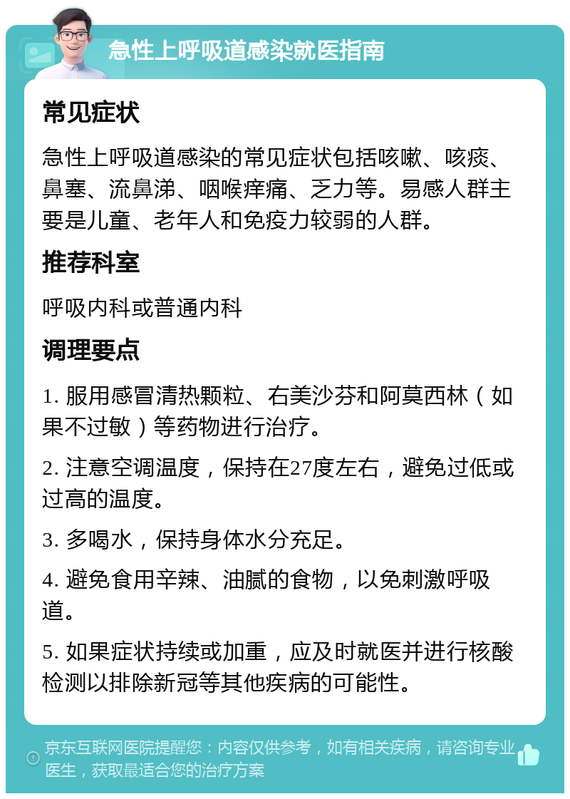 急性上呼吸道感染就医指南 常见症状 急性上呼吸道感染的常见症状包括咳嗽、咳痰、鼻塞、流鼻涕、咽喉痒痛、乏力等。易感人群主要是儿童、老年人和免疫力较弱的人群。 推荐科室 呼吸内科或普通内科 调理要点 1. 服用感冒清热颗粒、右美沙芬和阿莫西林（如果不过敏）等药物进行治疗。 2. 注意空调温度，保持在27度左右，避免过低或过高的温度。 3. 多喝水，保持身体水分充足。 4. 避免食用辛辣、油腻的食物，以免刺激呼吸道。 5. 如果症状持续或加重，应及时就医并进行核酸检测以排除新冠等其他疾病的可能性。