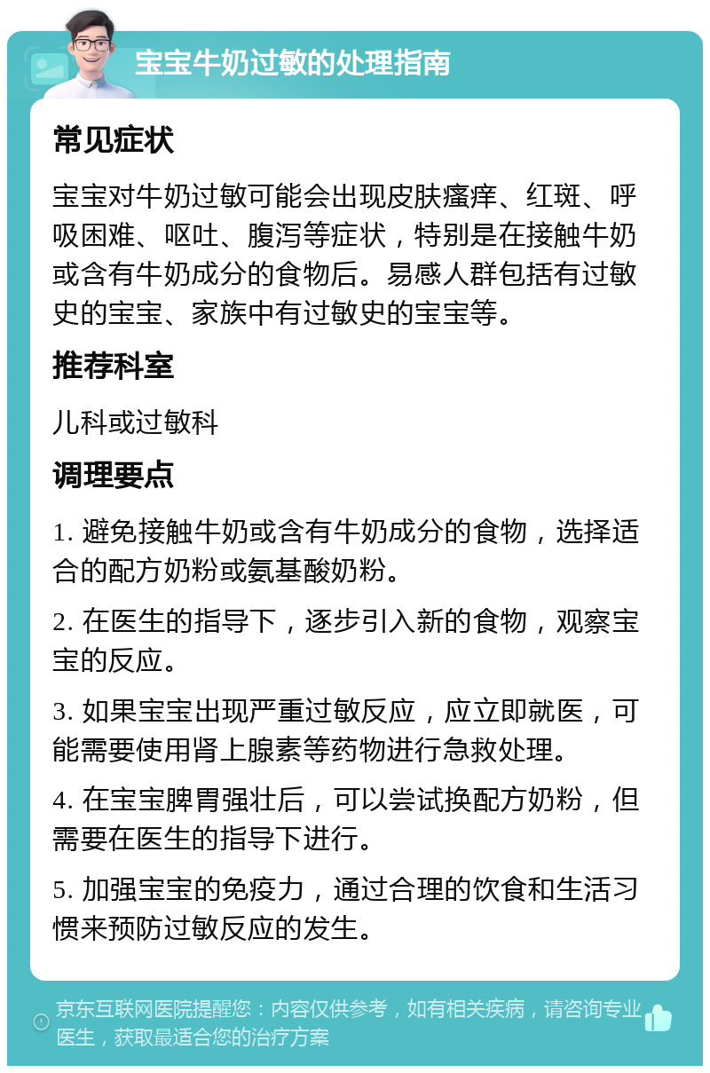 宝宝牛奶过敏的处理指南 常见症状 宝宝对牛奶过敏可能会出现皮肤瘙痒、红斑、呼吸困难、呕吐、腹泻等症状，特别是在接触牛奶或含有牛奶成分的食物后。易感人群包括有过敏史的宝宝、家族中有过敏史的宝宝等。 推荐科室 儿科或过敏科 调理要点 1. 避免接触牛奶或含有牛奶成分的食物，选择适合的配方奶粉或氨基酸奶粉。 2. 在医生的指导下，逐步引入新的食物，观察宝宝的反应。 3. 如果宝宝出现严重过敏反应，应立即就医，可能需要使用肾上腺素等药物进行急救处理。 4. 在宝宝脾胃强壮后，可以尝试换配方奶粉，但需要在医生的指导下进行。 5. 加强宝宝的免疫力，通过合理的饮食和生活习惯来预防过敏反应的发生。