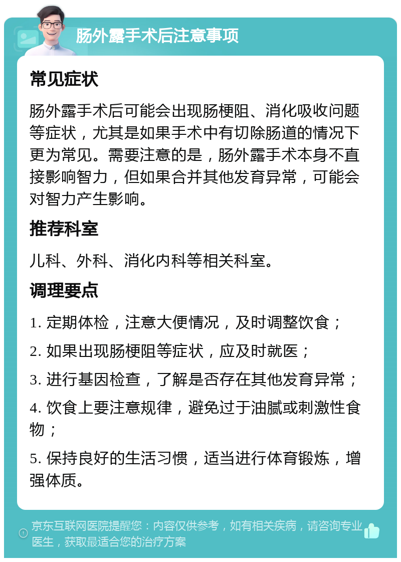 肠外露手术后注意事项 常见症状 肠外露手术后可能会出现肠梗阻、消化吸收问题等症状，尤其是如果手术中有切除肠道的情况下更为常见。需要注意的是，肠外露手术本身不直接影响智力，但如果合并其他发育异常，可能会对智力产生影响。 推荐科室 儿科、外科、消化内科等相关科室。 调理要点 1. 定期体检，注意大便情况，及时调整饮食； 2. 如果出现肠梗阻等症状，应及时就医； 3. 进行基因检查，了解是否存在其他发育异常； 4. 饮食上要注意规律，避免过于油腻或刺激性食物； 5. 保持良好的生活习惯，适当进行体育锻炼，增强体质。