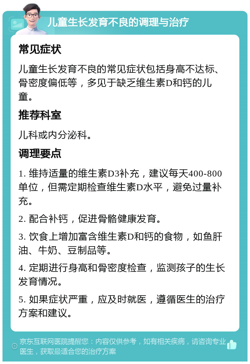 儿童生长发育不良的调理与治疗 常见症状 儿童生长发育不良的常见症状包括身高不达标、骨密度偏低等，多见于缺乏维生素D和钙的儿童。 推荐科室 儿科或内分泌科。 调理要点 1. 维持适量的维生素D3补充，建议每天400-800单位，但需定期检查维生素D水平，避免过量补充。 2. 配合补钙，促进骨骼健康发育。 3. 饮食上增加富含维生素D和钙的食物，如鱼肝油、牛奶、豆制品等。 4. 定期进行身高和骨密度检查，监测孩子的生长发育情况。 5. 如果症状严重，应及时就医，遵循医生的治疗方案和建议。