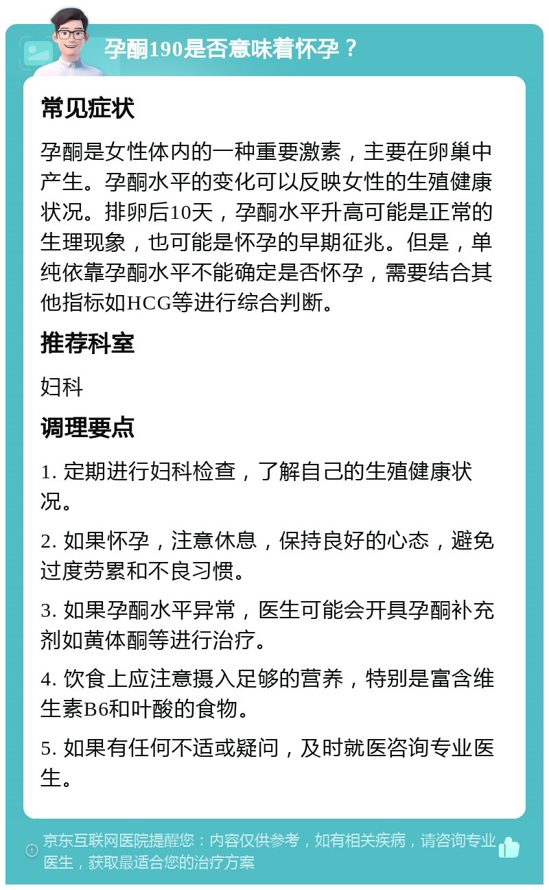 孕酮190是否意味着怀孕？ 常见症状 孕酮是女性体内的一种重要激素，主要在卵巢中产生。孕酮水平的变化可以反映女性的生殖健康状况。排卵后10天，孕酮水平升高可能是正常的生理现象，也可能是怀孕的早期征兆。但是，单纯依靠孕酮水平不能确定是否怀孕，需要结合其他指标如HCG等进行综合判断。 推荐科室 妇科 调理要点 1. 定期进行妇科检查，了解自己的生殖健康状况。 2. 如果怀孕，注意休息，保持良好的心态，避免过度劳累和不良习惯。 3. 如果孕酮水平异常，医生可能会开具孕酮补充剂如黄体酮等进行治疗。 4. 饮食上应注意摄入足够的营养，特别是富含维生素B6和叶酸的食物。 5. 如果有任何不适或疑问，及时就医咨询专业医生。