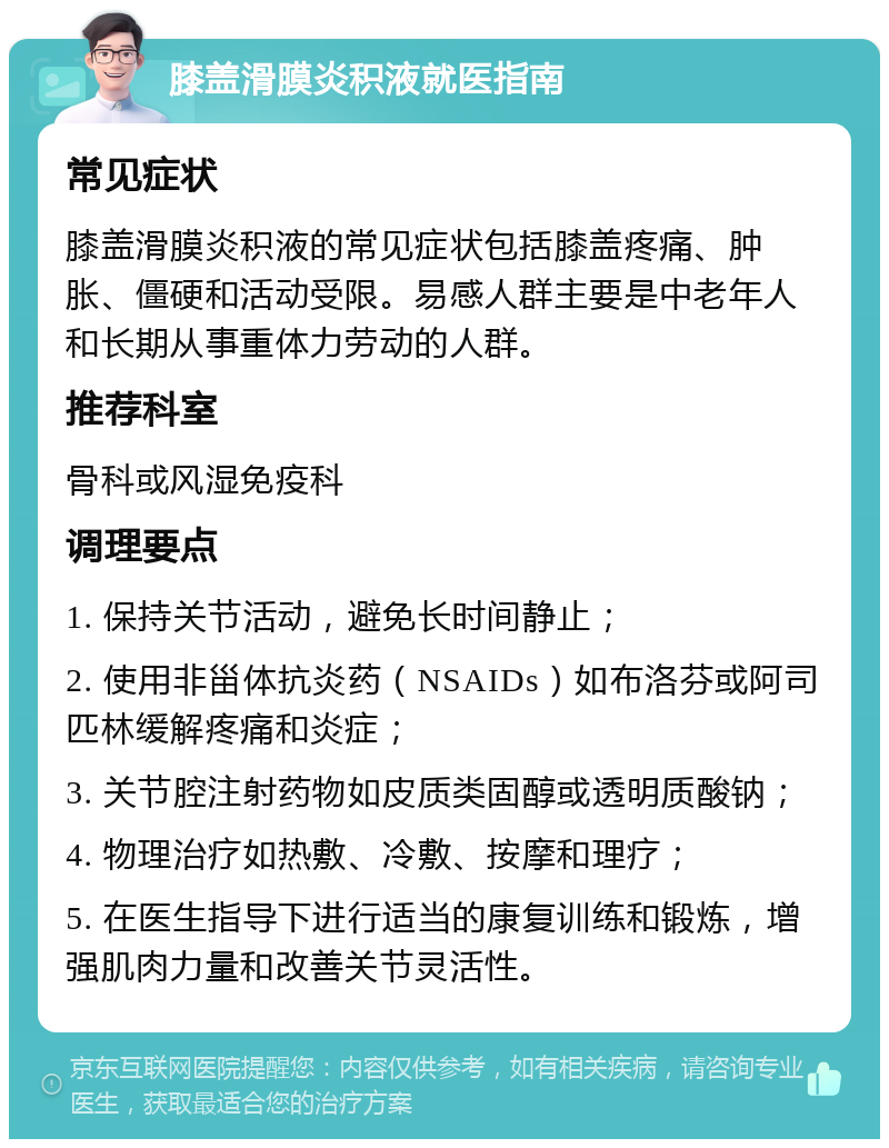 膝盖滑膜炎积液就医指南 常见症状 膝盖滑膜炎积液的常见症状包括膝盖疼痛、肿胀、僵硬和活动受限。易感人群主要是中老年人和长期从事重体力劳动的人群。 推荐科室 骨科或风湿免疫科 调理要点 1. 保持关节活动，避免长时间静止； 2. 使用非甾体抗炎药（NSAIDs）如布洛芬或阿司匹林缓解疼痛和炎症； 3. 关节腔注射药物如皮质类固醇或透明质酸钠； 4. 物理治疗如热敷、冷敷、按摩和理疗； 5. 在医生指导下进行适当的康复训练和锻炼，增强肌肉力量和改善关节灵活性。