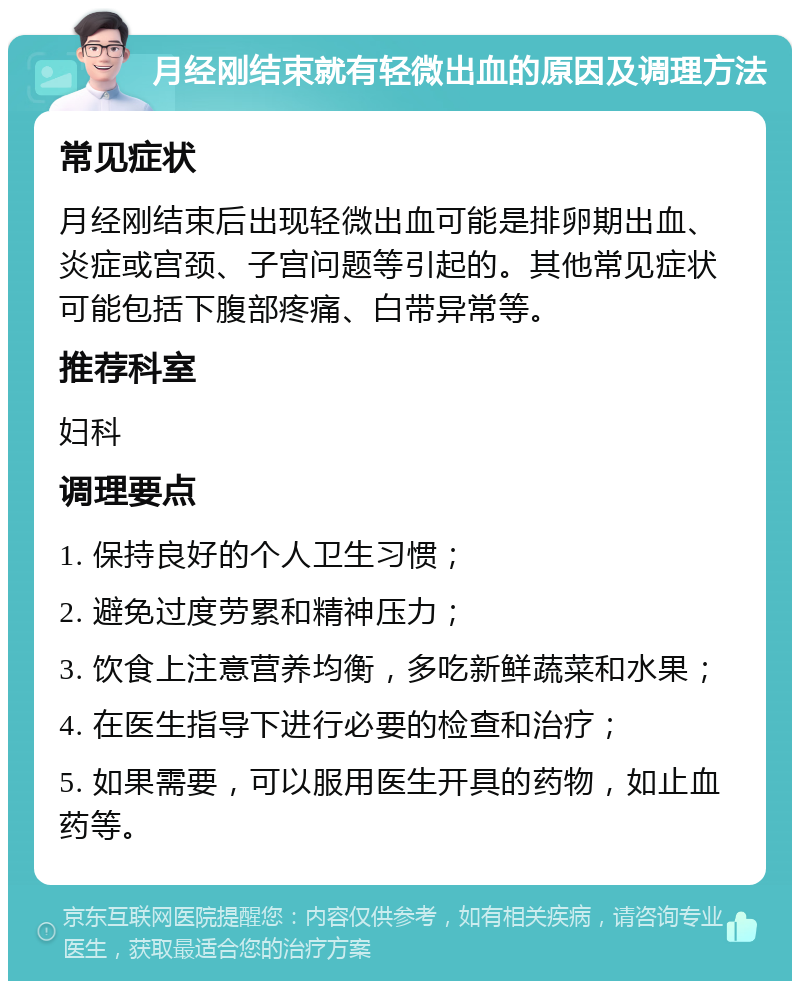 月经刚结束就有轻微出血的原因及调理方法 常见症状 月经刚结束后出现轻微出血可能是排卵期出血、炎症或宫颈、子宫问题等引起的。其他常见症状可能包括下腹部疼痛、白带异常等。 推荐科室 妇科 调理要点 1. 保持良好的个人卫生习惯； 2. 避免过度劳累和精神压力； 3. 饮食上注意营养均衡，多吃新鲜蔬菜和水果； 4. 在医生指导下进行必要的检查和治疗； 5. 如果需要，可以服用医生开具的药物，如止血药等。