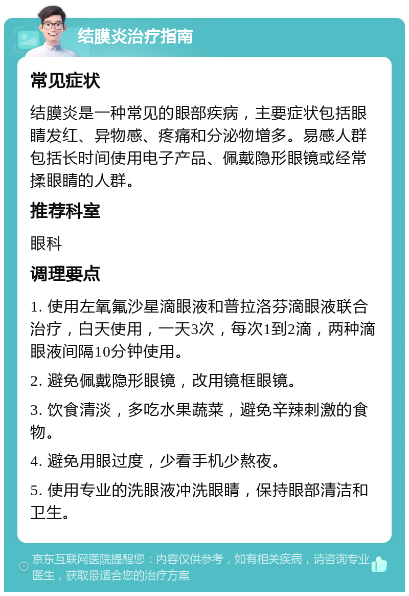 结膜炎治疗指南 常见症状 结膜炎是一种常见的眼部疾病，主要症状包括眼睛发红、异物感、疼痛和分泌物增多。易感人群包括长时间使用电子产品、佩戴隐形眼镜或经常揉眼睛的人群。 推荐科室 眼科 调理要点 1. 使用左氧氟沙星滴眼液和普拉洛芬滴眼液联合治疗，白天使用，一天3次，每次1到2滴，两种滴眼液间隔10分钟使用。 2. 避免佩戴隐形眼镜，改用镜框眼镜。 3. 饮食清淡，多吃水果蔬菜，避免辛辣刺激的食物。 4. 避免用眼过度，少看手机少熬夜。 5. 使用专业的洗眼液冲洗眼睛，保持眼部清洁和卫生。