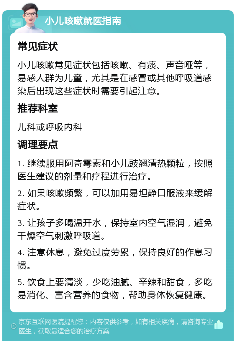 小儿咳嗽就医指南 常见症状 小儿咳嗽常见症状包括咳嗽、有痰、声音哑等，易感人群为儿童，尤其是在感冒或其他呼吸道感染后出现这些症状时需要引起注意。 推荐科室 儿科或呼吸内科 调理要点 1. 继续服用阿奇霉素和小儿豉翘清热颗粒，按照医生建议的剂量和疗程进行治疗。 2. 如果咳嗽频繁，可以加用易坦静口服液来缓解症状。 3. 让孩子多喝温开水，保持室内空气湿润，避免干燥空气刺激呼吸道。 4. 注意休息，避免过度劳累，保持良好的作息习惯。 5. 饮食上要清淡，少吃油腻、辛辣和甜食，多吃易消化、富含营养的食物，帮助身体恢复健康。