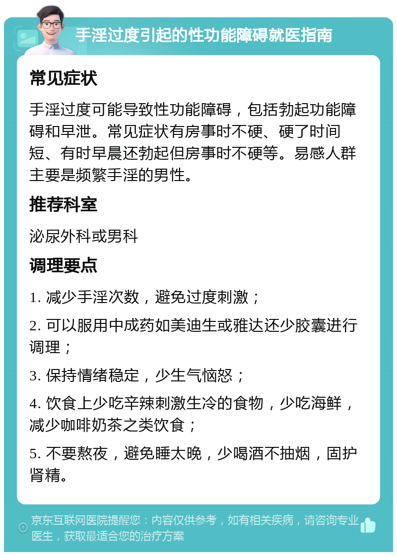 手淫过度引起的性功能障碍就医指南 常见症状 手淫过度可能导致性功能障碍，包括勃起功能障碍和早泄。常见症状有房事时不硬、硬了时间短、有时早晨还勃起但房事时不硬等。易感人群主要是频繁手淫的男性。 推荐科室 泌尿外科或男科 调理要点 1. 减少手淫次数，避免过度刺激； 2. 可以服用中成药如美迪生或雅达还少胶囊进行调理； 3. 保持情绪稳定，少生气恼怒； 4. 饮食上少吃辛辣刺激生冷的食物，少吃海鲜，减少咖啡奶茶之类饮食； 5. 不要熬夜，避免睡太晚，少喝酒不抽烟，固护肾精。