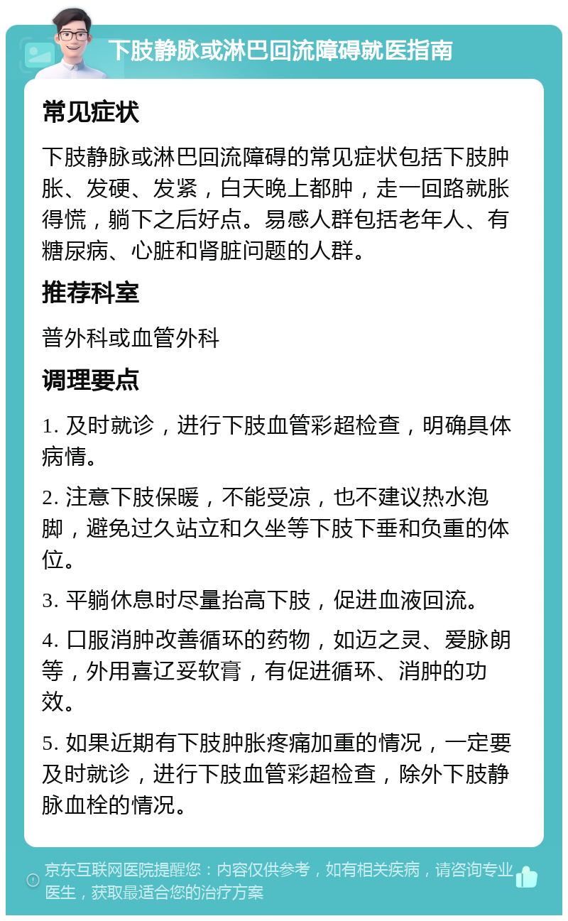 下肢静脉或淋巴回流障碍就医指南 常见症状 下肢静脉或淋巴回流障碍的常见症状包括下肢肿胀、发硬、发紧，白天晚上都肿，走一回路就胀得慌，躺下之后好点。易感人群包括老年人、有糖尿病、心脏和肾脏问题的人群。 推荐科室 普外科或血管外科 调理要点 1. 及时就诊，进行下肢血管彩超检查，明确具体病情。 2. 注意下肢保暖，不能受凉，也不建议热水泡脚，避免过久站立和久坐等下肢下垂和负重的体位。 3. 平躺休息时尽量抬高下肢，促进血液回流。 4. 口服消肿改善循环的药物，如迈之灵、爱脉朗等，外用喜辽妥软膏，有促进循环、消肿的功效。 5. 如果近期有下肢肿胀疼痛加重的情况，一定要及时就诊，进行下肢血管彩超检查，除外下肢静脉血栓的情况。