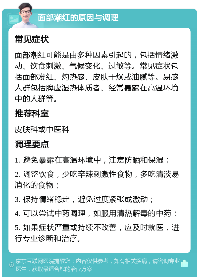 面部潮红的原因与调理 常见症状 面部潮红可能是由多种因素引起的，包括情绪激动、饮食刺激、气候变化、过敏等。常见症状包括面部发红、灼热感、皮肤干燥或油腻等。易感人群包括脾虚湿热体质者、经常暴露在高温环境中的人群等。 推荐科室 皮肤科或中医科 调理要点 1. 避免暴露在高温环境中，注意防晒和保湿； 2. 调整饮食，少吃辛辣刺激性食物，多吃清淡易消化的食物； 3. 保持情绪稳定，避免过度紧张或激动； 4. 可以尝试中药调理，如服用清热解毒的中药； 5. 如果症状严重或持续不改善，应及时就医，进行专业诊断和治疗。