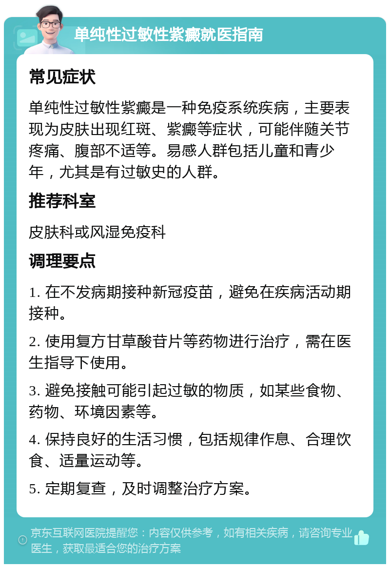 单纯性过敏性紫癜就医指南 常见症状 单纯性过敏性紫癜是一种免疫系统疾病，主要表现为皮肤出现红斑、紫癜等症状，可能伴随关节疼痛、腹部不适等。易感人群包括儿童和青少年，尤其是有过敏史的人群。 推荐科室 皮肤科或风湿免疫科 调理要点 1. 在不发病期接种新冠疫苗，避免在疾病活动期接种。 2. 使用复方甘草酸苷片等药物进行治疗，需在医生指导下使用。 3. 避免接触可能引起过敏的物质，如某些食物、药物、环境因素等。 4. 保持良好的生活习惯，包括规律作息、合理饮食、适量运动等。 5. 定期复查，及时调整治疗方案。