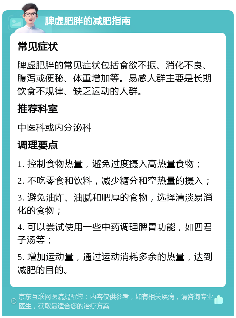 脾虚肥胖的减肥指南 常见症状 脾虚肥胖的常见症状包括食欲不振、消化不良、腹泻或便秘、体重增加等。易感人群主要是长期饮食不规律、缺乏运动的人群。 推荐科室 中医科或内分泌科 调理要点 1. 控制食物热量，避免过度摄入高热量食物； 2. 不吃零食和饮料，减少糖分和空热量的摄入； 3. 避免油炸、油腻和肥厚的食物，选择清淡易消化的食物； 4. 可以尝试使用一些中药调理脾胃功能，如四君子汤等； 5. 增加运动量，通过运动消耗多余的热量，达到减肥的目的。