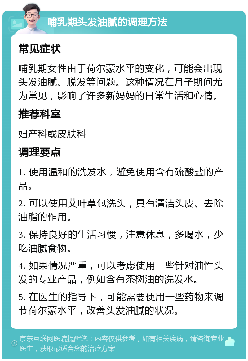 哺乳期头发油腻的调理方法 常见症状 哺乳期女性由于荷尔蒙水平的变化，可能会出现头发油腻、脱发等问题。这种情况在月子期间尤为常见，影响了许多新妈妈的日常生活和心情。 推荐科室 妇产科或皮肤科 调理要点 1. 使用温和的洗发水，避免使用含有硫酸盐的产品。 2. 可以使用艾叶草包洗头，具有清洁头皮、去除油脂的作用。 3. 保持良好的生活习惯，注意休息，多喝水，少吃油腻食物。 4. 如果情况严重，可以考虑使用一些针对油性头发的专业产品，例如含有茶树油的洗发水。 5. 在医生的指导下，可能需要使用一些药物来调节荷尔蒙水平，改善头发油腻的状况。