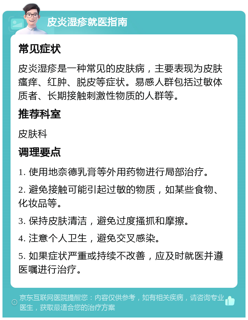 皮炎湿疹就医指南 常见症状 皮炎湿疹是一种常见的皮肤病，主要表现为皮肤瘙痒、红肿、脱皮等症状。易感人群包括过敏体质者、长期接触刺激性物质的人群等。 推荐科室 皮肤科 调理要点 1. 使用地奈德乳膏等外用药物进行局部治疗。 2. 避免接触可能引起过敏的物质，如某些食物、化妆品等。 3. 保持皮肤清洁，避免过度搔抓和摩擦。 4. 注意个人卫生，避免交叉感染。 5. 如果症状严重或持续不改善，应及时就医并遵医嘱进行治疗。