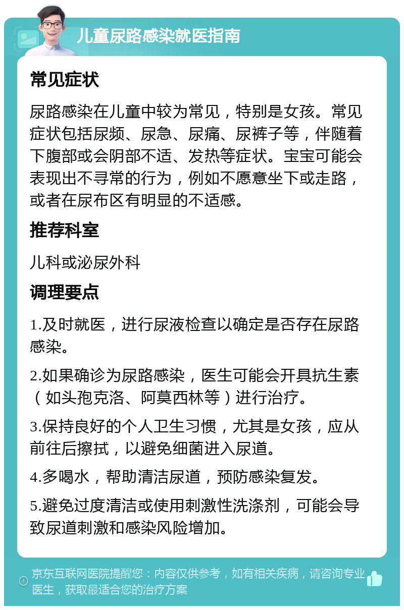 儿童尿路感染就医指南 常见症状 尿路感染在儿童中较为常见，特别是女孩。常见症状包括尿频、尿急、尿痛、尿裤子等，伴随着下腹部或会阴部不适、发热等症状。宝宝可能会表现出不寻常的行为，例如不愿意坐下或走路，或者在尿布区有明显的不适感。 推荐科室 儿科或泌尿外科 调理要点 1.及时就医，进行尿液检查以确定是否存在尿路感染。 2.如果确诊为尿路感染，医生可能会开具抗生素（如头孢克洛、阿莫西林等）进行治疗。 3.保持良好的个人卫生习惯，尤其是女孩，应从前往后擦拭，以避免细菌进入尿道。 4.多喝水，帮助清洁尿道，预防感染复发。 5.避免过度清洁或使用刺激性洗涤剂，可能会导致尿道刺激和感染风险增加。