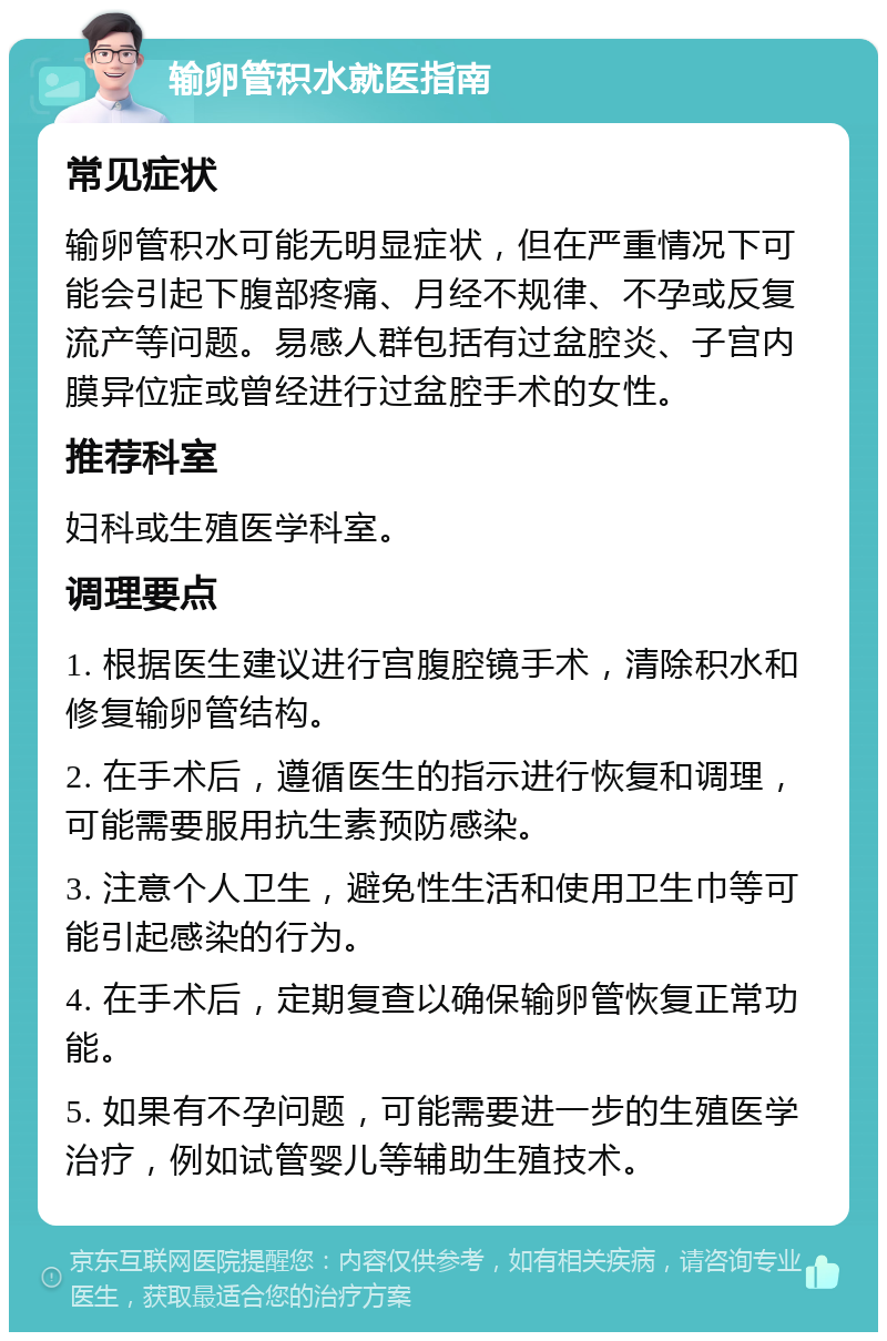 输卵管积水就医指南 常见症状 输卵管积水可能无明显症状，但在严重情况下可能会引起下腹部疼痛、月经不规律、不孕或反复流产等问题。易感人群包括有过盆腔炎、子宫内膜异位症或曾经进行过盆腔手术的女性。 推荐科室 妇科或生殖医学科室。 调理要点 1. 根据医生建议进行宫腹腔镜手术，清除积水和修复输卵管结构。 2. 在手术后，遵循医生的指示进行恢复和调理，可能需要服用抗生素预防感染。 3. 注意个人卫生，避免性生活和使用卫生巾等可能引起感染的行为。 4. 在手术后，定期复查以确保输卵管恢复正常功能。 5. 如果有不孕问题，可能需要进一步的生殖医学治疗，例如试管婴儿等辅助生殖技术。