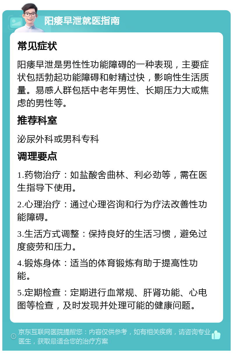 阳痿早泄就医指南 常见症状 阳痿早泄是男性性功能障碍的一种表现，主要症状包括勃起功能障碍和射精过快，影响性生活质量。易感人群包括中老年男性、长期压力大或焦虑的男性等。 推荐科室 泌尿外科或男科专科 调理要点 1.药物治疗：如盐酸舍曲林、利必劲等，需在医生指导下使用。 2.心理治疗：通过心理咨询和行为疗法改善性功能障碍。 3.生活方式调整：保持良好的生活习惯，避免过度疲劳和压力。 4.锻炼身体：适当的体育锻炼有助于提高性功能。 5.定期检查：定期进行血常规、肝肾功能、心电图等检查，及时发现并处理可能的健康问题。