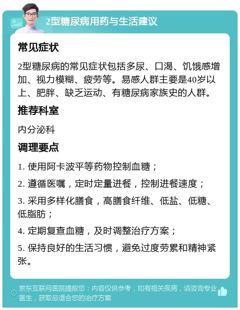 2型糖尿病用药与生活建议 常见症状 2型糖尿病的常见症状包括多尿、口渴、饥饿感增加、视力模糊、疲劳等。易感人群主要是40岁以上、肥胖、缺乏运动、有糖尿病家族史的人群。 推荐科室 内分泌科 调理要点 1. 使用阿卡波平等药物控制血糖； 2. 遵循医嘱，定时定量进餐，控制进餐速度； 3. 采用多样化膳食，高膳食纤维、低盐、低糖、低脂肪； 4. 定期复查血糖，及时调整治疗方案； 5. 保持良好的生活习惯，避免过度劳累和精神紧张。