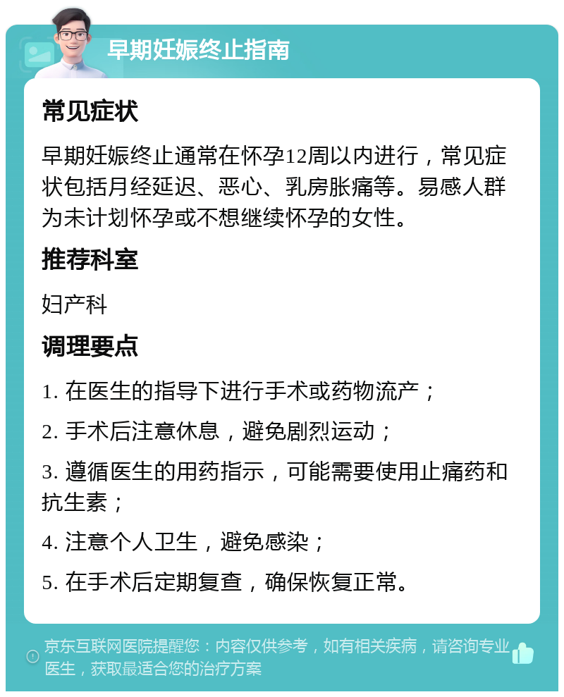 早期妊娠终止指南 常见症状 早期妊娠终止通常在怀孕12周以内进行，常见症状包括月经延迟、恶心、乳房胀痛等。易感人群为未计划怀孕或不想继续怀孕的女性。 推荐科室 妇产科 调理要点 1. 在医生的指导下进行手术或药物流产； 2. 手术后注意休息，避免剧烈运动； 3. 遵循医生的用药指示，可能需要使用止痛药和抗生素； 4. 注意个人卫生，避免感染； 5. 在手术后定期复查，确保恢复正常。