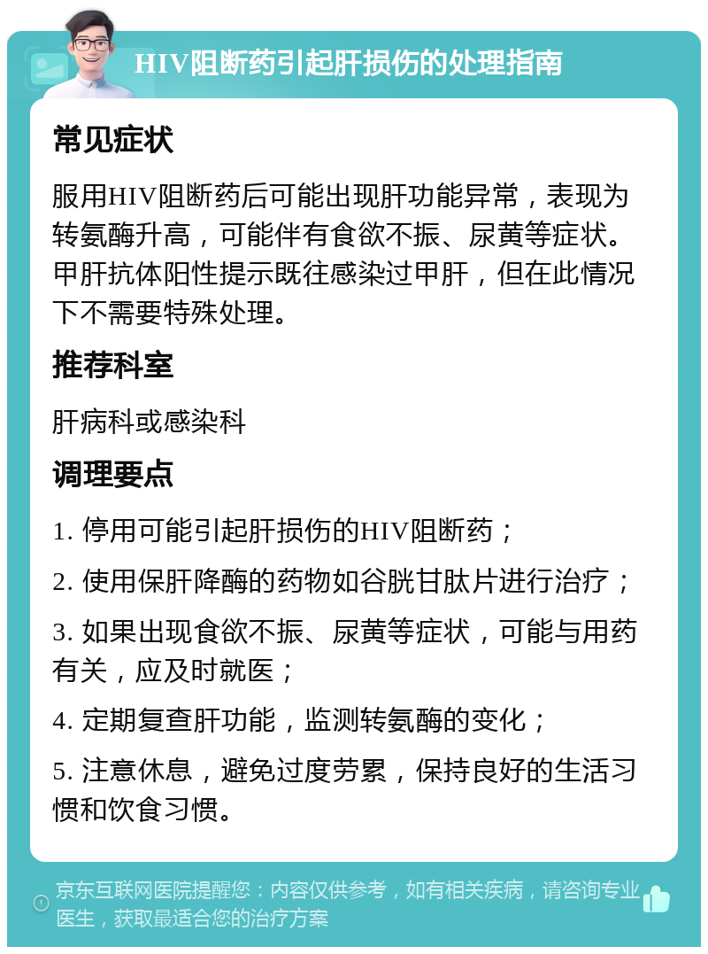 HIV阻断药引起肝损伤的处理指南 常见症状 服用HIV阻断药后可能出现肝功能异常，表现为转氨酶升高，可能伴有食欲不振、尿黄等症状。甲肝抗体阳性提示既往感染过甲肝，但在此情况下不需要特殊处理。 推荐科室 肝病科或感染科 调理要点 1. 停用可能引起肝损伤的HIV阻断药； 2. 使用保肝降酶的药物如谷胱甘肽片进行治疗； 3. 如果出现食欲不振、尿黄等症状，可能与用药有关，应及时就医； 4. 定期复查肝功能，监测转氨酶的变化； 5. 注意休息，避免过度劳累，保持良好的生活习惯和饮食习惯。