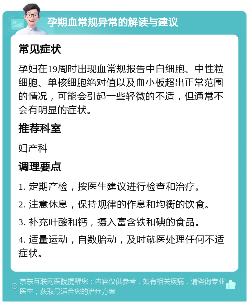 孕期血常规异常的解读与建议 常见症状 孕妇在19周时出现血常规报告中白细胞、中性粒细胞、单核细胞绝对值以及血小板超出正常范围的情况，可能会引起一些轻微的不适，但通常不会有明显的症状。 推荐科室 妇产科 调理要点 1. 定期产检，按医生建议进行检查和治疗。 2. 注意休息，保持规律的作息和均衡的饮食。 3. 补充叶酸和钙，摄入富含铁和碘的食品。 4. 适量运动，自数胎动，及时就医处理任何不适症状。