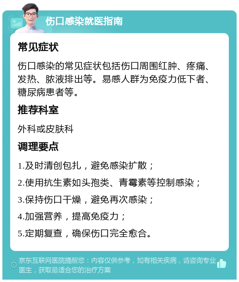 伤口感染就医指南 常见症状 伤口感染的常见症状包括伤口周围红肿、疼痛、发热、脓液排出等。易感人群为免疫力低下者、糖尿病患者等。 推荐科室 外科或皮肤科 调理要点 1.及时清创包扎，避免感染扩散； 2.使用抗生素如头孢类、青霉素等控制感染； 3.保持伤口干燥，避免再次感染； 4.加强营养，提高免疫力； 5.定期复查，确保伤口完全愈合。