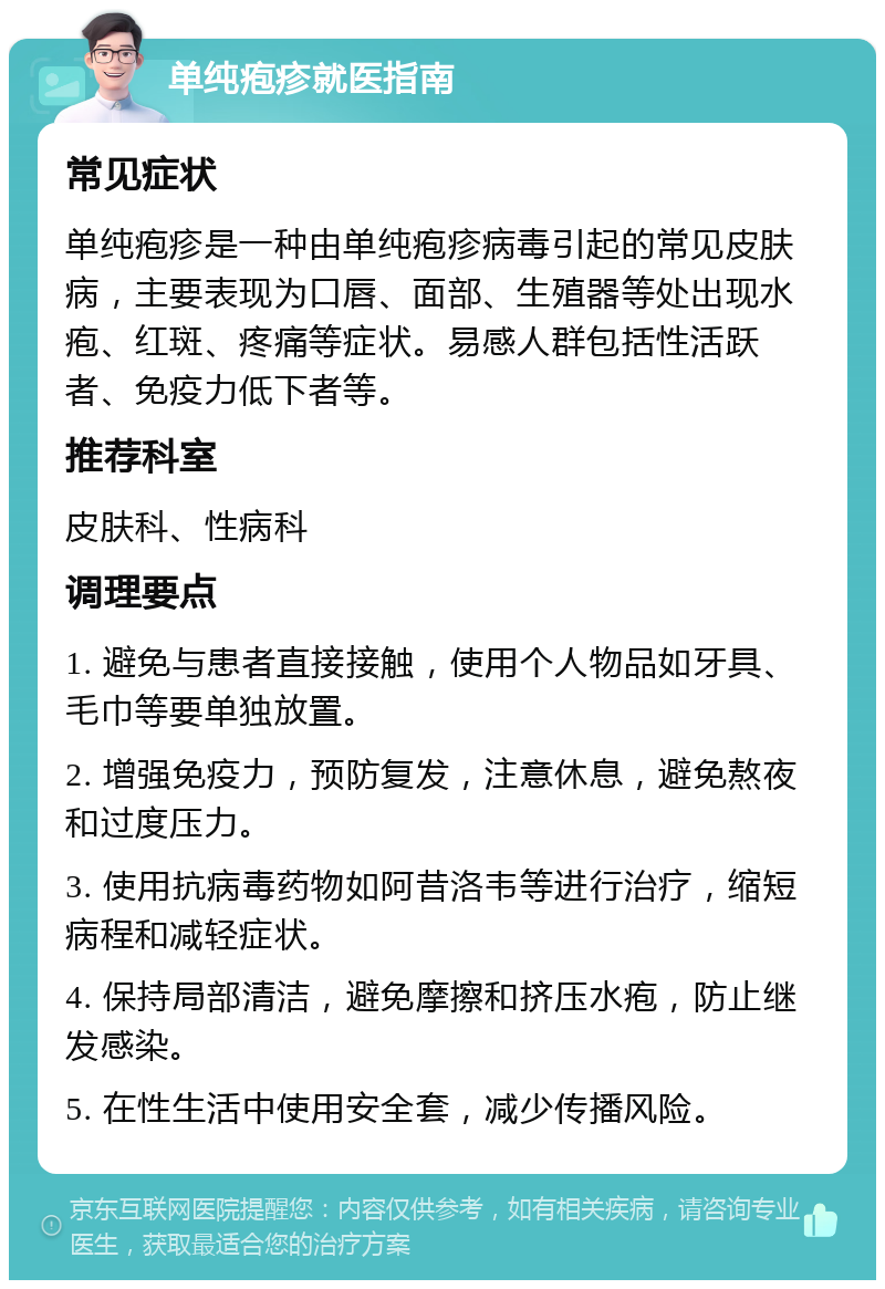 单纯疱疹就医指南 常见症状 单纯疱疹是一种由单纯疱疹病毒引起的常见皮肤病，主要表现为口唇、面部、生殖器等处出现水疱、红斑、疼痛等症状。易感人群包括性活跃者、免疫力低下者等。 推荐科室 皮肤科、性病科 调理要点 1. 避免与患者直接接触，使用个人物品如牙具、毛巾等要单独放置。 2. 增强免疫力，预防复发，注意休息，避免熬夜和过度压力。 3. 使用抗病毒药物如阿昔洛韦等进行治疗，缩短病程和减轻症状。 4. 保持局部清洁，避免摩擦和挤压水疱，防止继发感染。 5. 在性生活中使用安全套，减少传播风险。