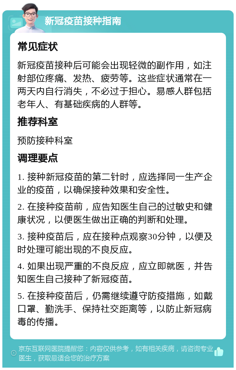 新冠疫苗接种指南 常见症状 新冠疫苗接种后可能会出现轻微的副作用，如注射部位疼痛、发热、疲劳等。这些症状通常在一两天内自行消失，不必过于担心。易感人群包括老年人、有基础疾病的人群等。 推荐科室 预防接种科室 调理要点 1. 接种新冠疫苗的第二针时，应选择同一生产企业的疫苗，以确保接种效果和安全性。 2. 在接种疫苗前，应告知医生自己的过敏史和健康状况，以便医生做出正确的判断和处理。 3. 接种疫苗后，应在接种点观察30分钟，以便及时处理可能出现的不良反应。 4. 如果出现严重的不良反应，应立即就医，并告知医生自己接种了新冠疫苗。 5. 在接种疫苗后，仍需继续遵守防疫措施，如戴口罩、勤洗手、保持社交距离等，以防止新冠病毒的传播。