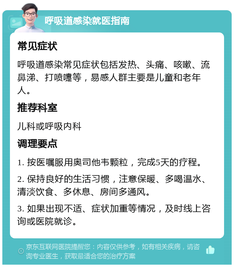 呼吸道感染就医指南 常见症状 呼吸道感染常见症状包括发热、头痛、咳嗽、流鼻涕、打喷嚏等，易感人群主要是儿童和老年人。 推荐科室 儿科或呼吸内科 调理要点 1. 按医嘱服用奥司他韦颗粒，完成5天的疗程。 2. 保持良好的生活习惯，注意保暖、多喝温水、清淡饮食、多休息、房间多通风。 3. 如果出现不适、症状加重等情况，及时线上咨询或医院就诊。