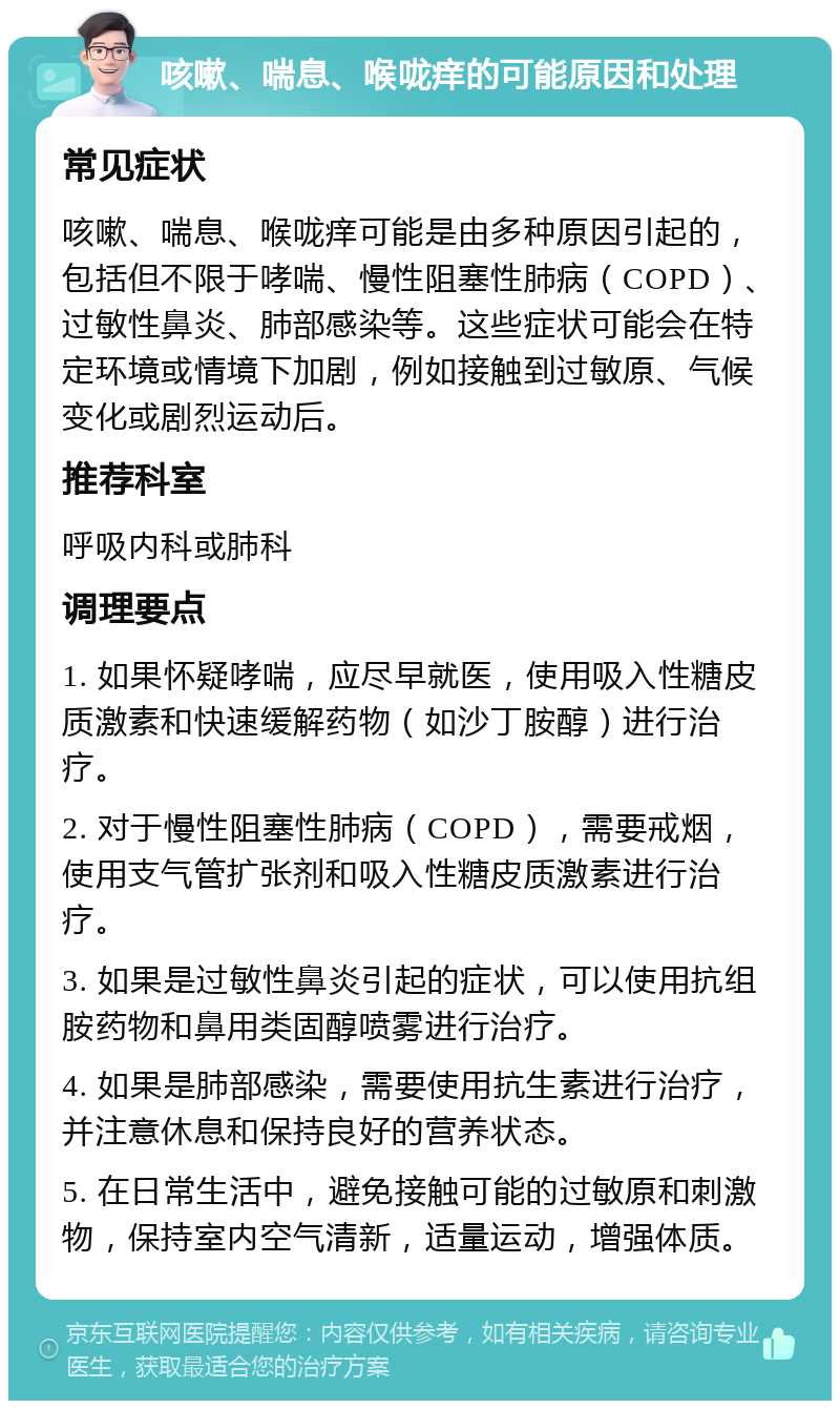 咳嗽、喘息、喉咙痒的可能原因和处理 常见症状 咳嗽、喘息、喉咙痒可能是由多种原因引起的，包括但不限于哮喘、慢性阻塞性肺病（COPD）、过敏性鼻炎、肺部感染等。这些症状可能会在特定环境或情境下加剧，例如接触到过敏原、气候变化或剧烈运动后。 推荐科室 呼吸内科或肺科 调理要点 1. 如果怀疑哮喘，应尽早就医，使用吸入性糖皮质激素和快速缓解药物（如沙丁胺醇）进行治疗。 2. 对于慢性阻塞性肺病（COPD），需要戒烟，使用支气管扩张剂和吸入性糖皮质激素进行治疗。 3. 如果是过敏性鼻炎引起的症状，可以使用抗组胺药物和鼻用类固醇喷雾进行治疗。 4. 如果是肺部感染，需要使用抗生素进行治疗，并注意休息和保持良好的营养状态。 5. 在日常生活中，避免接触可能的过敏原和刺激物，保持室内空气清新，适量运动，增强体质。