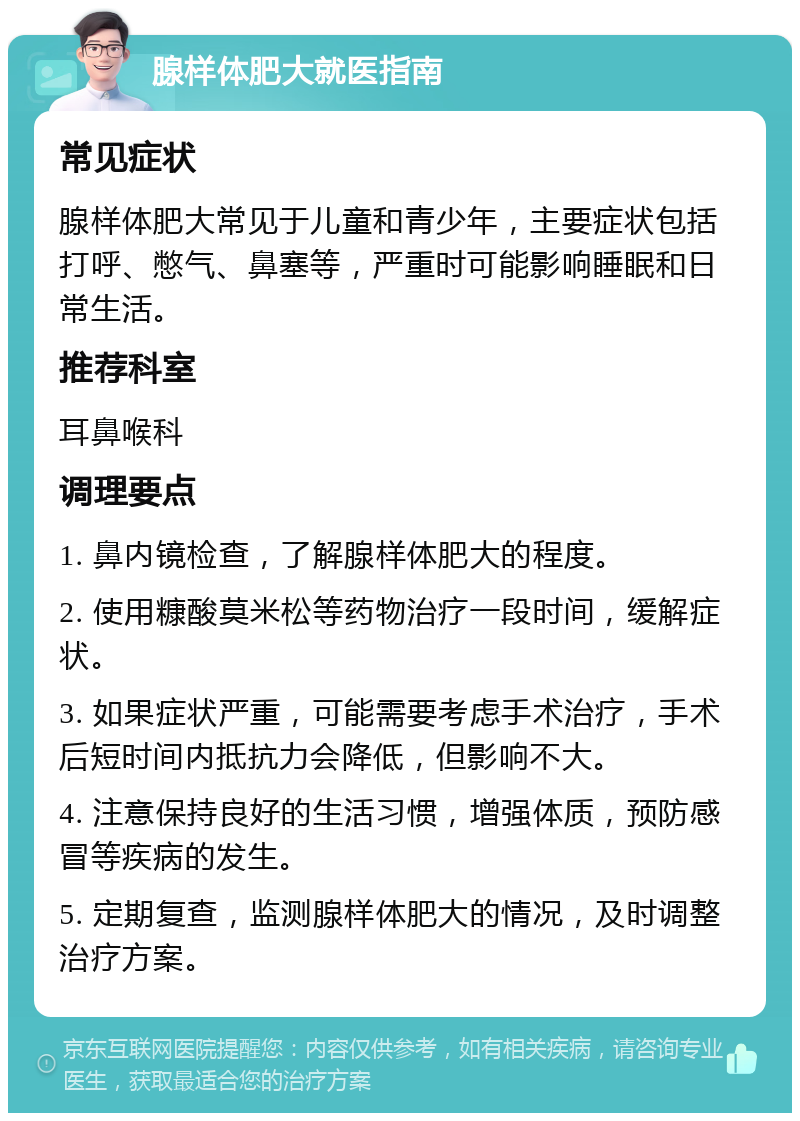 腺样体肥大就医指南 常见症状 腺样体肥大常见于儿童和青少年，主要症状包括打呼、憋气、鼻塞等，严重时可能影响睡眠和日常生活。 推荐科室 耳鼻喉科 调理要点 1. 鼻内镜检查，了解腺样体肥大的程度。 2. 使用糠酸莫米松等药物治疗一段时间，缓解症状。 3. 如果症状严重，可能需要考虑手术治疗，手术后短时间内抵抗力会降低，但影响不大。 4. 注意保持良好的生活习惯，增强体质，预防感冒等疾病的发生。 5. 定期复查，监测腺样体肥大的情况，及时调整治疗方案。